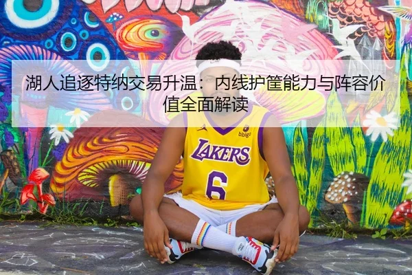 湖人追逐特纳交易升温：内线护筐能力与阵容价值全面解读
